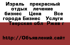 Израль - прекрасный  отдых - лечение - бизнес  › Цена ­ 1 - Все города Бизнес » Услуги   . Тверская обл.,Ржев г.